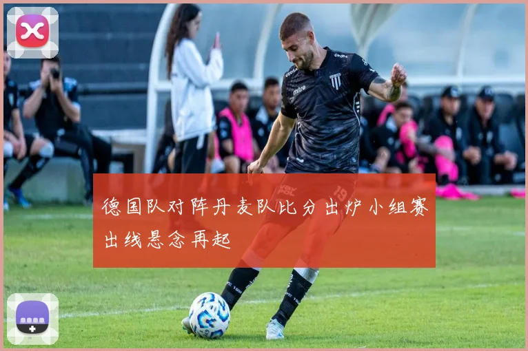 德国队对阵丹麦队比分出炉小组赛出线悬念再起