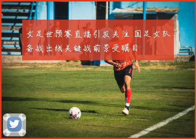 女足世预赛直播引发关注 国足女队备战出线关键战前景受瞩目