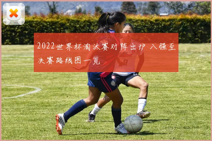 2022世界杯淘汰赛对阵出炉 八强至决赛路线图一览