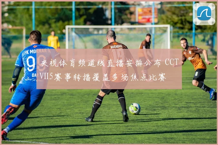 央视体育频道线直播安排公布 CCTⅤ5赛事转播覆盖多场焦点比赛