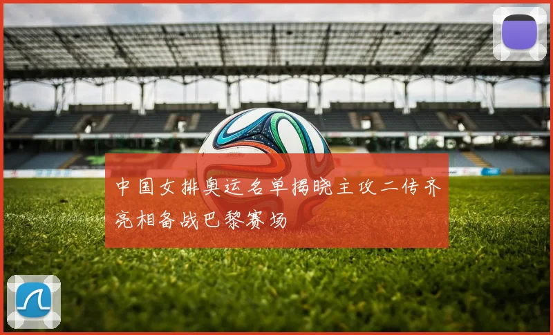 中国女排奥运名单揭晓主攻二传齐亮相备战巴黎赛场