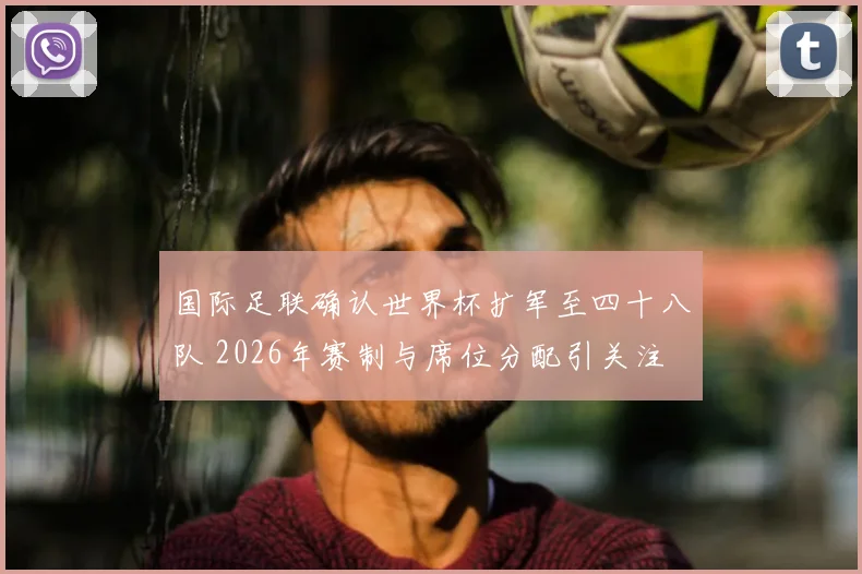 国际足联确认世界杯扩军至四十八队 2026年赛制与席位分配引关注
