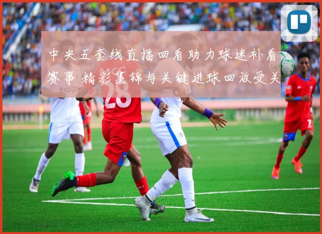 中央五套线直播回看助力球迷补看赛事 精彩集锦与关键进球回放受关注
