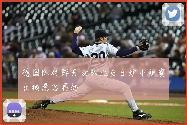 德国队对阵丹麦队比分出炉小组赛出线悬念再起