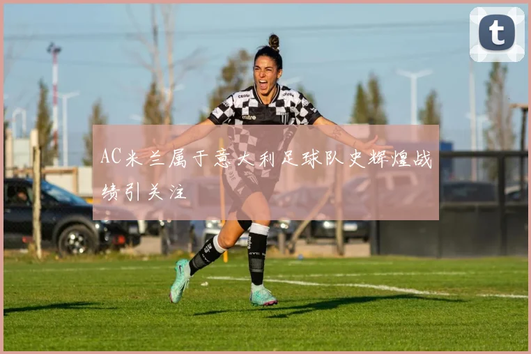 AC米兰属于意大利足球队史辉煌战绩引关注