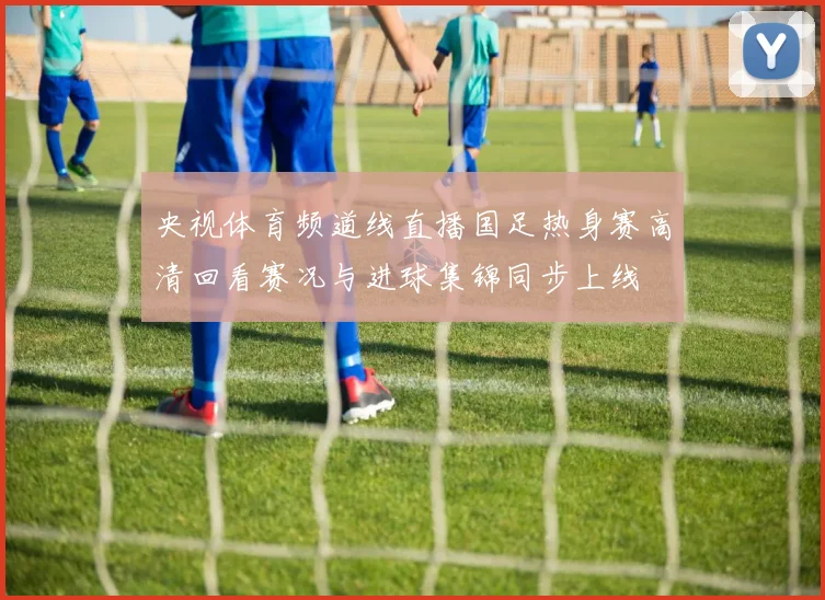央视体育频道线直播国足热身赛高清回看赛况与进球集锦同步上线