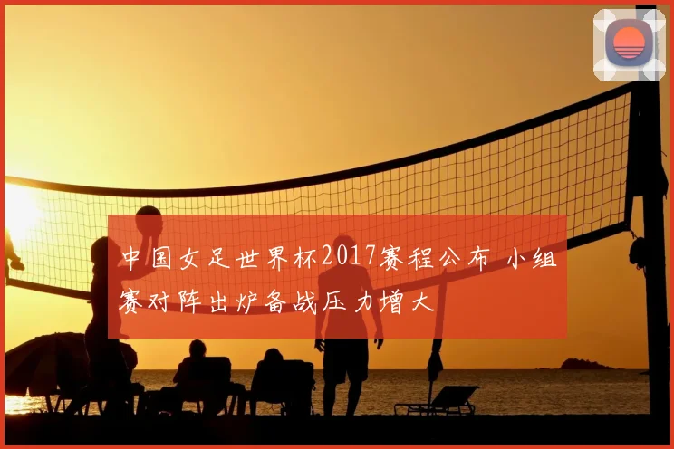 中国女足世界杯2017赛程公布 小组赛对阵出炉备战压力增大