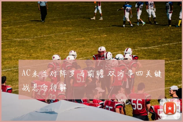AC米兰对阵罗马前瞻 双方争四关键战悬念待解
