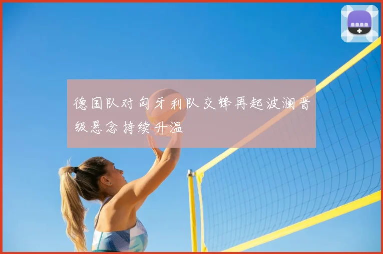 德国队对匈牙利队交锋再起波澜晋级悬念持续升温