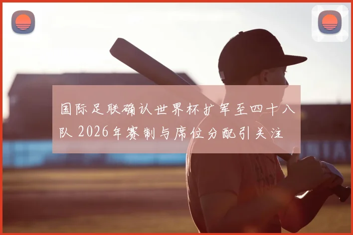 国际足联确认世界杯扩军至四十八队 2026年赛制与席位分配引关注