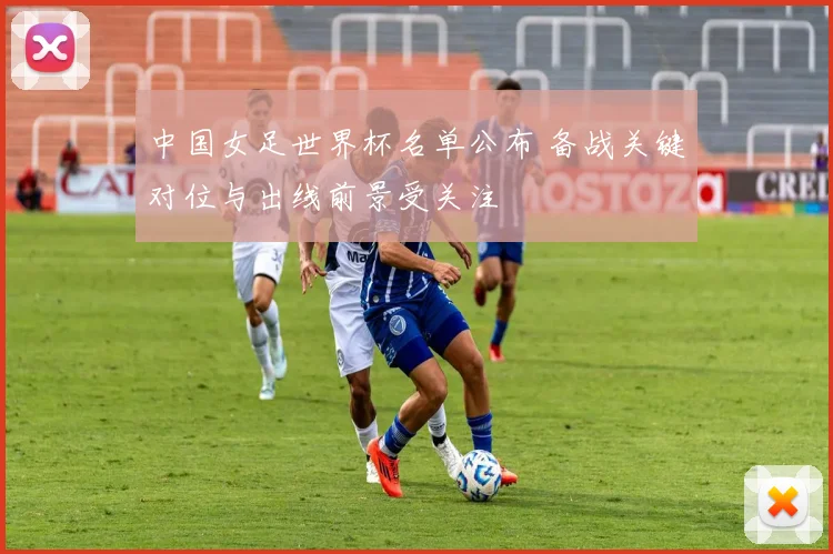 中国女足世界杯名单公布 备战关键对位与出线前景受关注